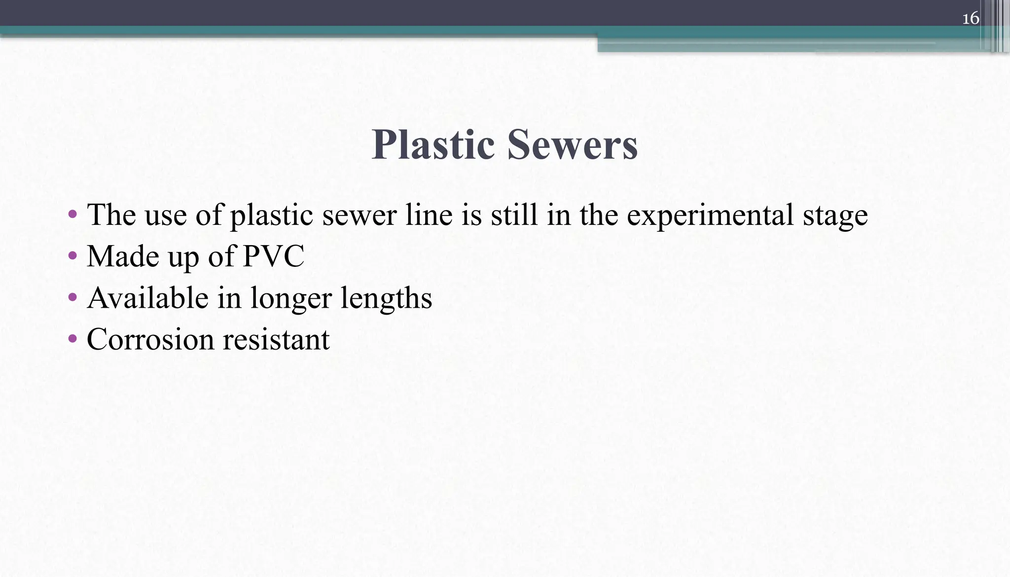16
Plastic Sewers
• The use of plastic sewer line is still in the experimental stage
• Made up of PVC
• Available in longer lengths
• Corrosion resistant
 