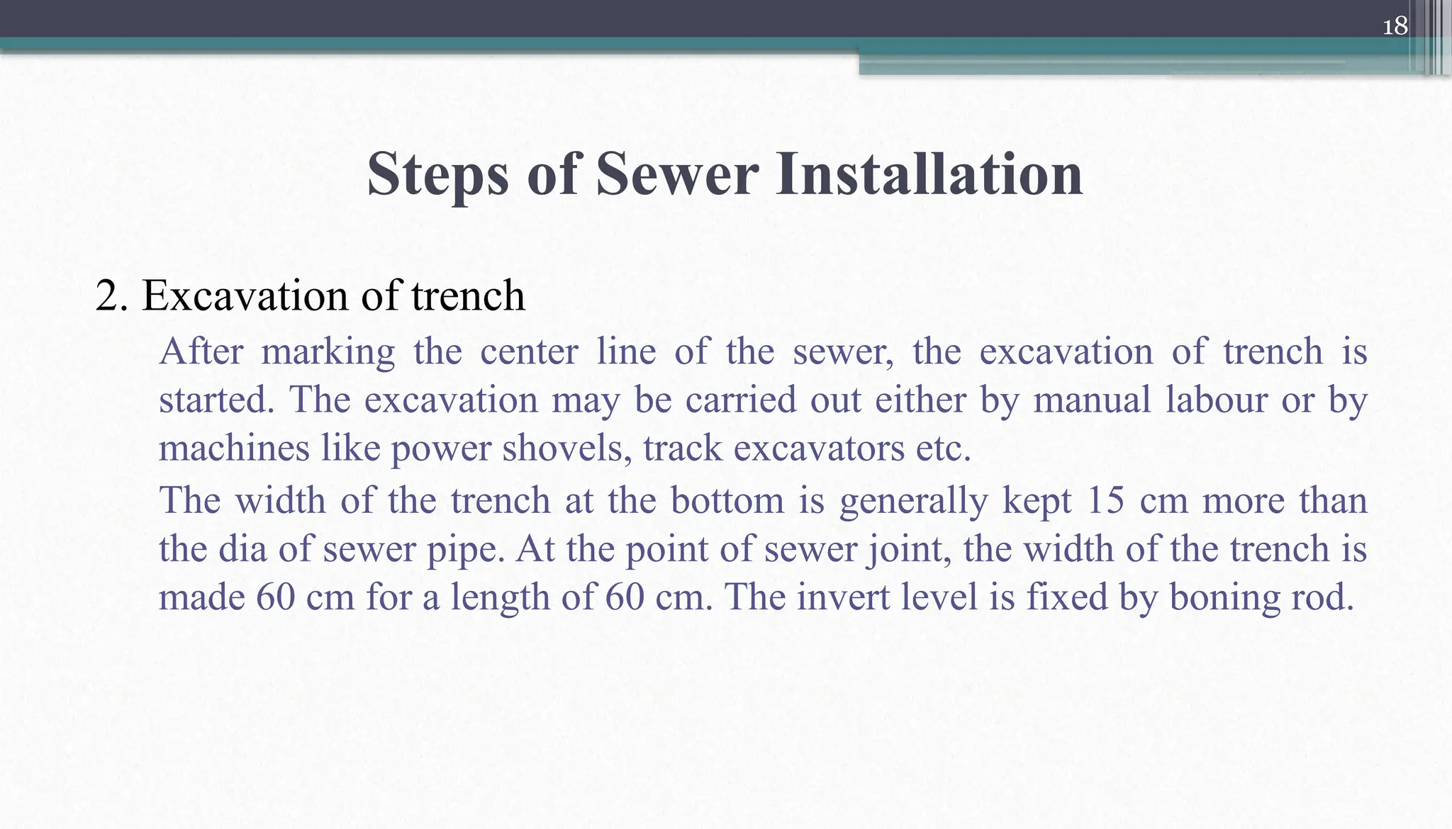 18
Steps of Sewer Installation
2. Excavation of trench
After marking the center line of the sewer, the excavation of trench is
started. The excavation may be carried out either by manual labour or by
machines like power shovels, track excavators etc.
The width of the trench at the bottom is generally kept 15 cm more than
the dia of sewer pipe. At the point of sewer joint, the width of the trench is
made 60 cm for a length of 60 cm. The invert level is fixed by boning rod.
 