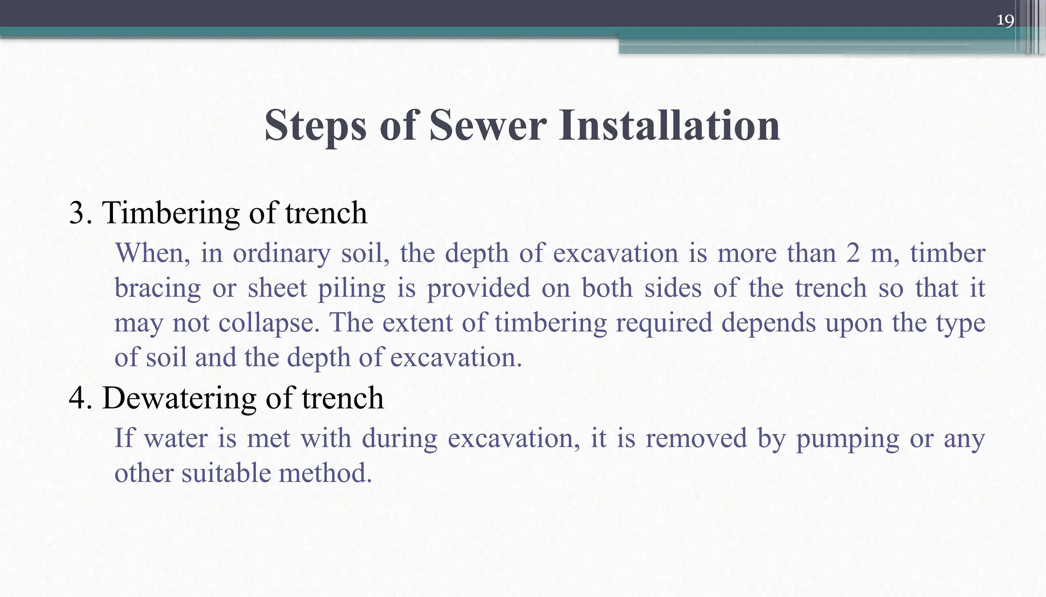 19
Steps of Sewer Installation
3. Timbering of trench
When, in ordinary soil, the depth of excavation is more than 2 m, timber
bracing or sheet piling is provided on both sides of the trench so that it
may not collapse. The extent of timbering required depends upon the type
of soil and the depth of excavation.
4. Dewatering of trench
If water is met with during excavation, it is removed by pumping or any
other suitable method.
 