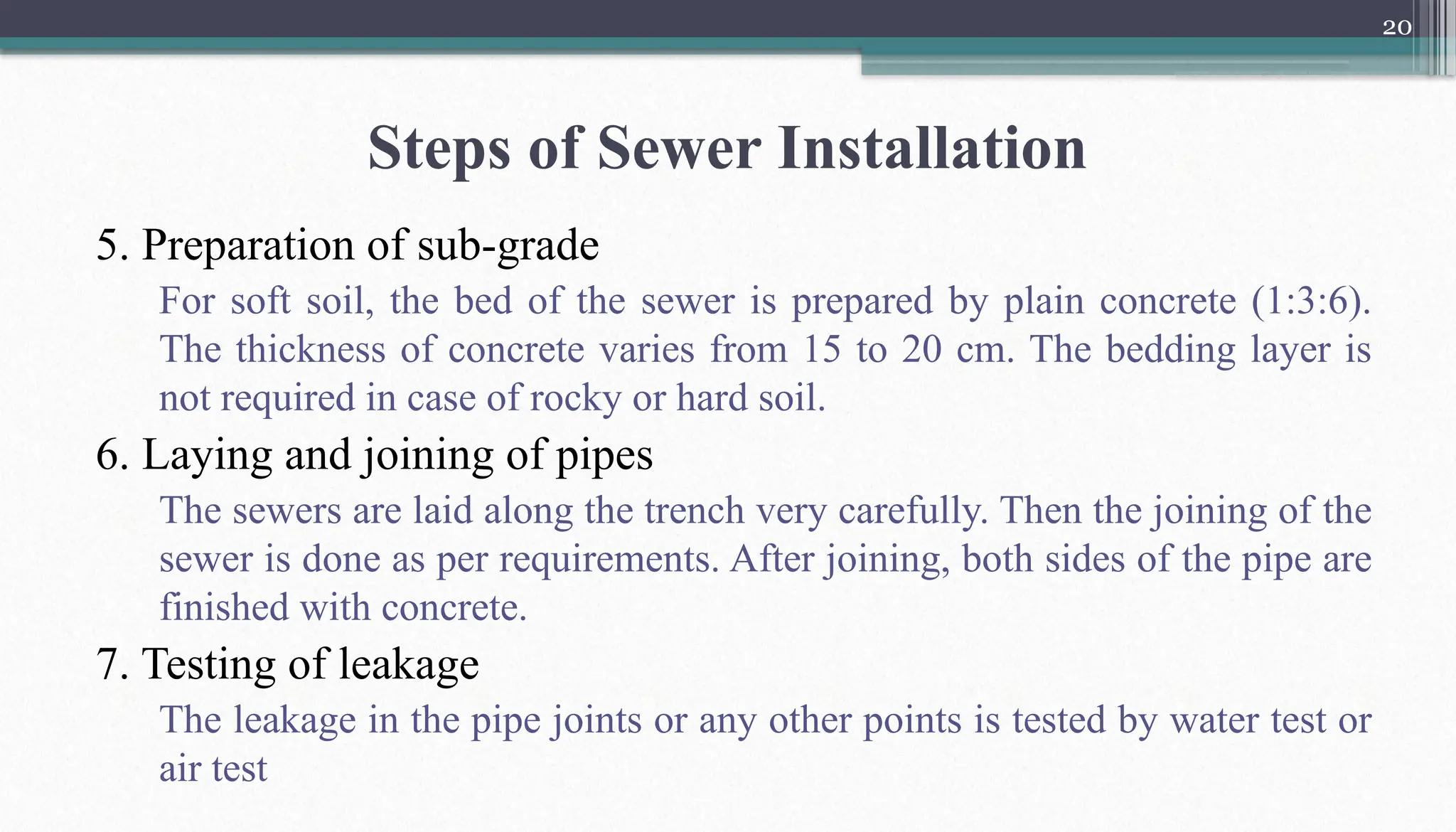20
Steps of Sewer Installation
5. Preparation of sub-grade
For soft soil, the bed of the sewer is prepared by plain concrete (1:3:6).
The thickness of concrete varies from 15 to 20 cm. The bedding layer is
not required in case of rocky or hard soil.
6. Laying and joining of pipes
The sewers are laid along the trench very carefully. Then the joining of the
sewer is done as per requirements. After joining, both sides of the pipe are
finished with concrete.
7. Testing of leakage
The leakage in the pipe joints or any other points is tested by water test or
air test
 