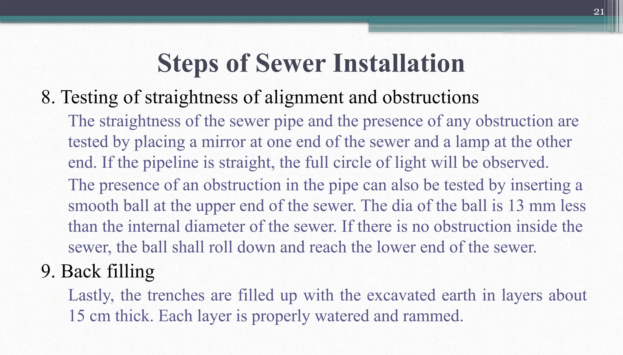 21
Steps of Sewer Installation
8. Testing of straightness of alignment and obstructions
The straightness of the sewer pipe and the presence of any obstruction are
tested by placing a mirror at one end of the sewer and a lamp at the other
end. If the pipeline is straight, the full circle of light will be observed.
The presence of an obstruction in the pipe can also be tested by inserting a
smooth ball at the upper end of the sewer. The dia of the ball is 13 mm less
than the internal diameter of the sewer. If there is no obstruction inside the
sewer, the ball shall roll down and reach the lower end of the sewer.
9. Back filling
Lastly, the trenches are filled up with the excavated earth in layers about
15 cm thick. Each layer is properly watered and rammed.
 