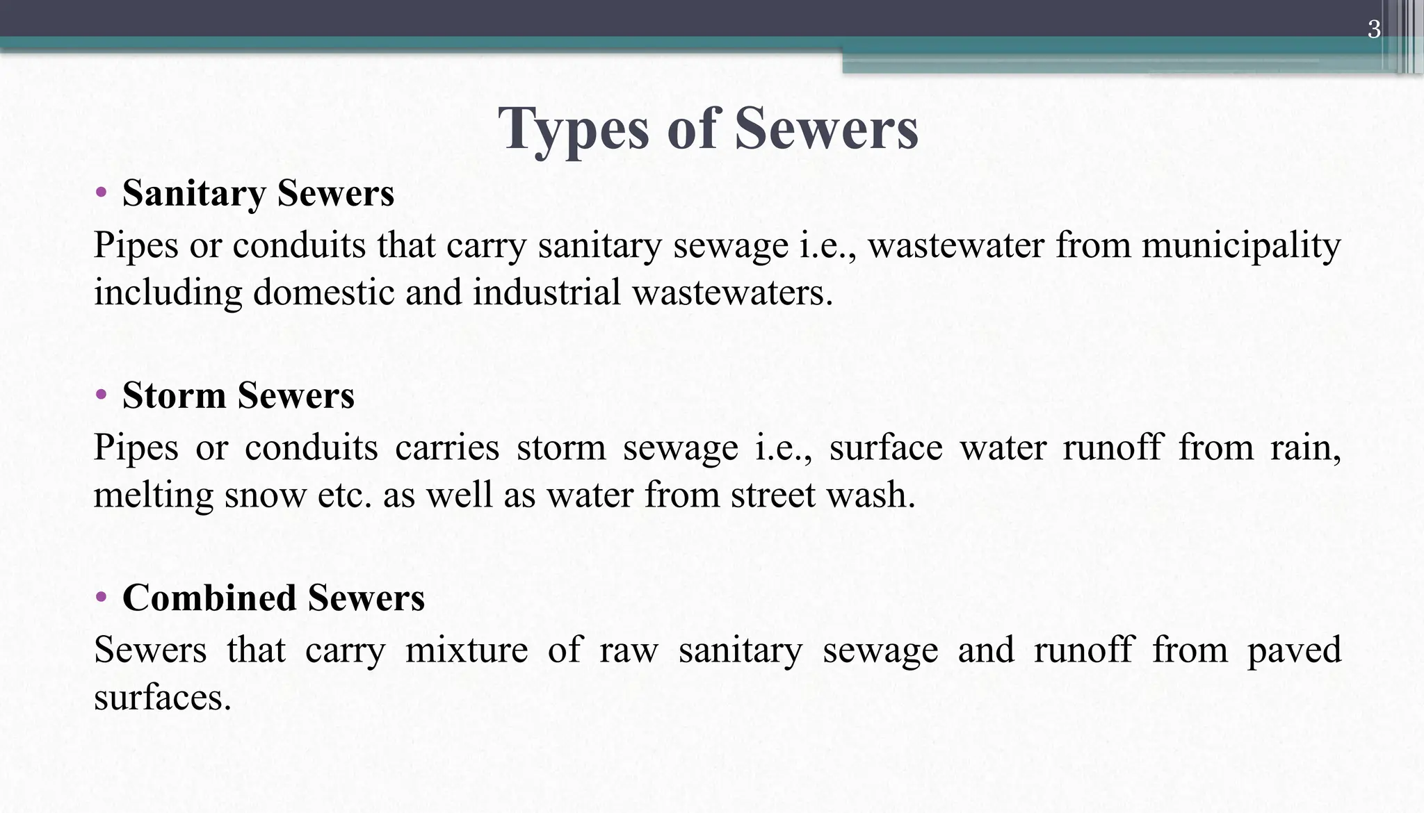 3
• Sanitary Sewers
Pipes or conduits that carry sanitary sewage i.e., wastewater from municipality
including domestic and industrial wastewaters.
• Storm Sewers
Pipes or conduits carries storm sewage i.e., surface water runoff from rain,
melting snow etc. as well as water from street wash.
• Combined Sewers
Sewers that carry mixture of raw sanitary sewage and runoff from paved
surfaces.
Types of Sewers
 