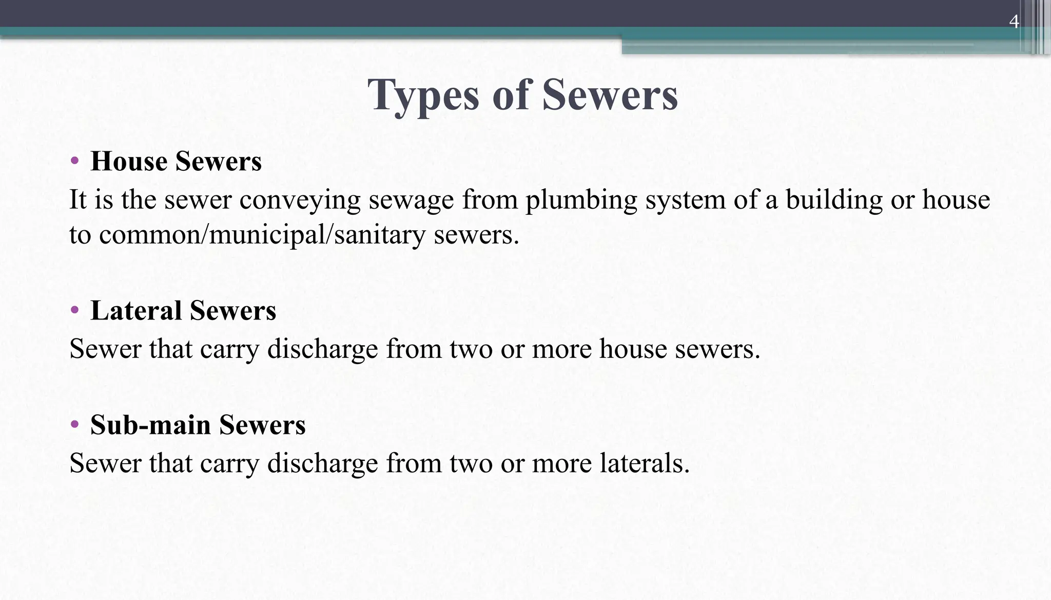 4
• House Sewers
It is the sewer conveying sewage from plumbing system of a building or house
to common/municipal/sanitary sewers.
• Lateral Sewers
Sewer that carry discharge from two or more house sewers.
• Sub-main Sewers
Sewer that carry discharge from two or more laterals.
Types of Sewers
 