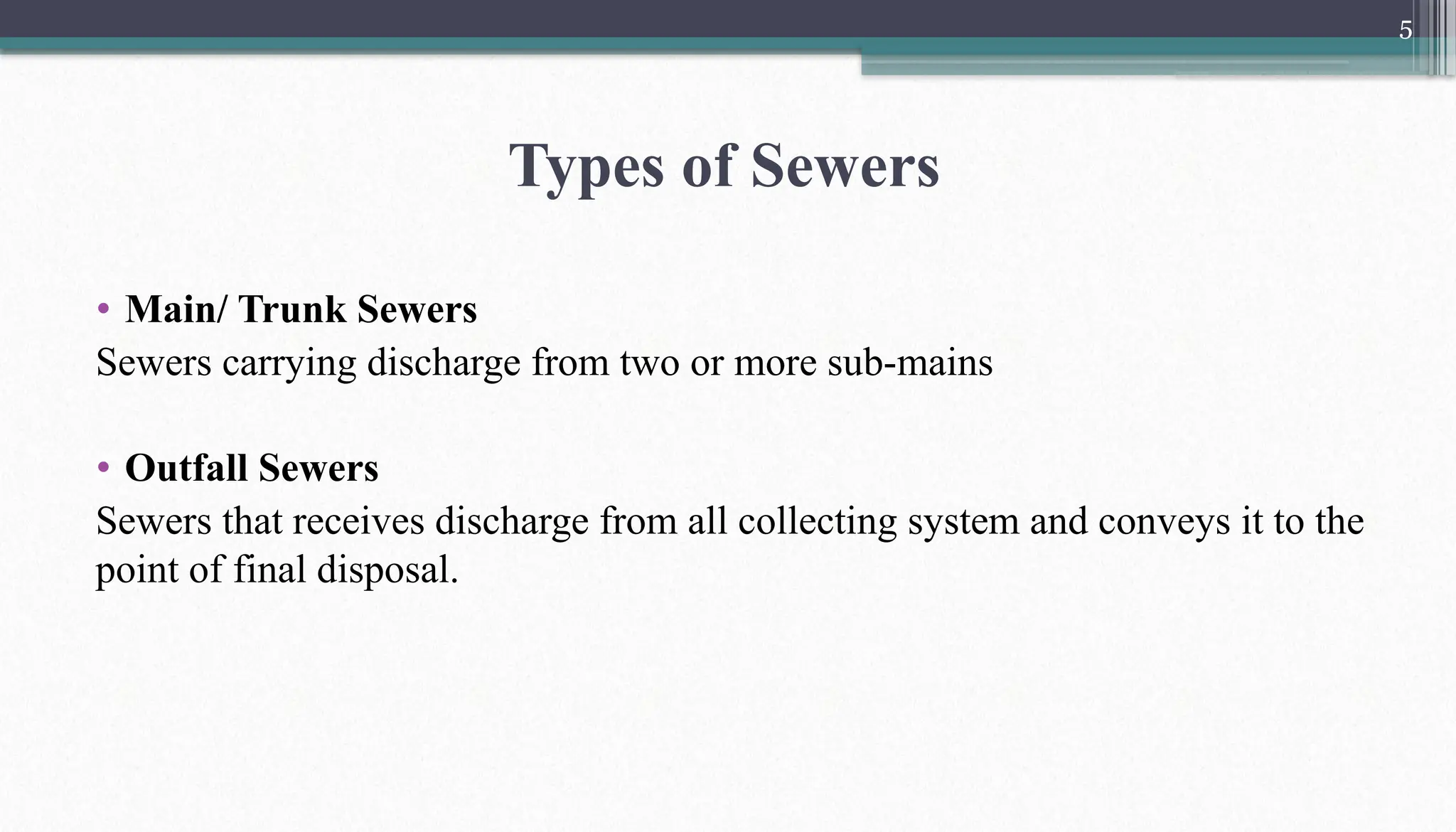 5
• Main/ Trunk Sewers
Sewers carrying discharge from two or more sub-mains
• Outfall Sewers
Sewers that receives discharge from all collecting system and conveys it to the
point of final disposal.
Types of Sewers
 