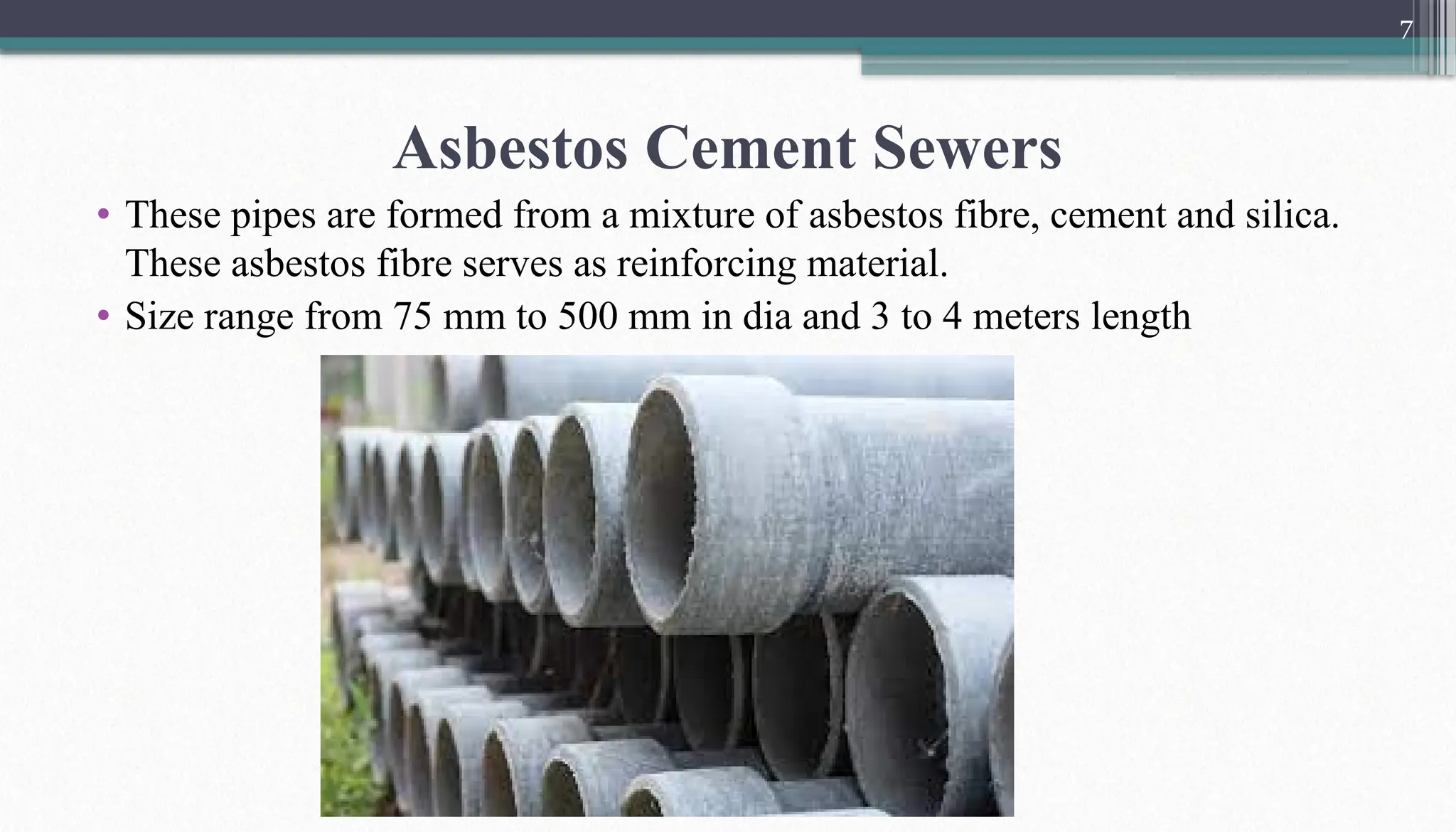7
Asbestos Cement Sewers
• These pipes are formed from a mixture of asbestos fibre, cement and silica.
These asbestos fibre serves as reinforcing material.
• Size range from 75 mm to 500 mm in dia and 3 to 4 meters length
 