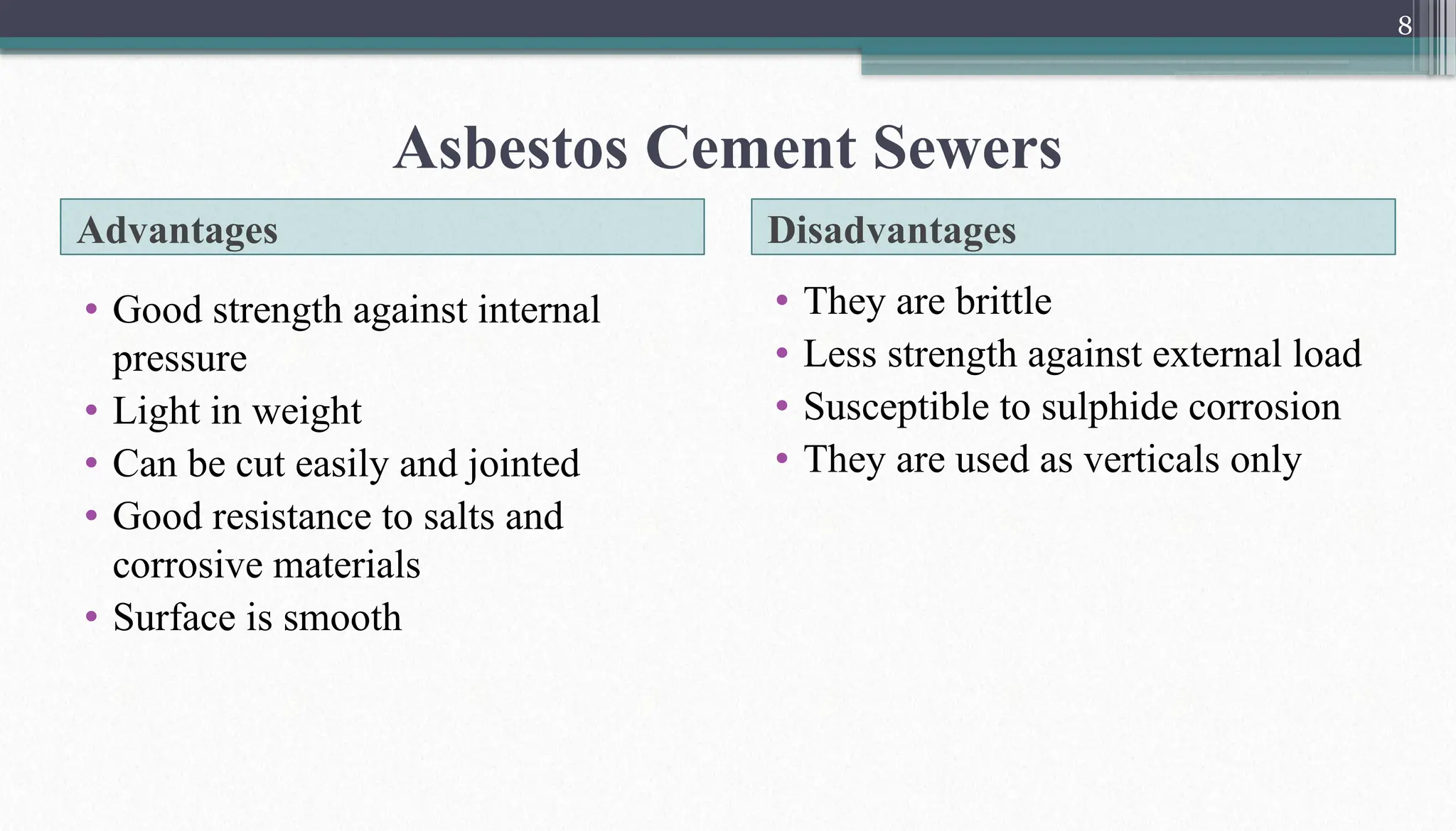 8
Advantages Disadvantages
• Good strength against internal
pressure
• Light in weight
• Can be cut easily and jointed
• Good resistance to salts and
corrosive materials
• Surface is smooth
• They are brittle
• Less strength against external load
• Susceptible to sulphide corrosion
• They are used as verticals only
Asbestos Cement Sewers
 