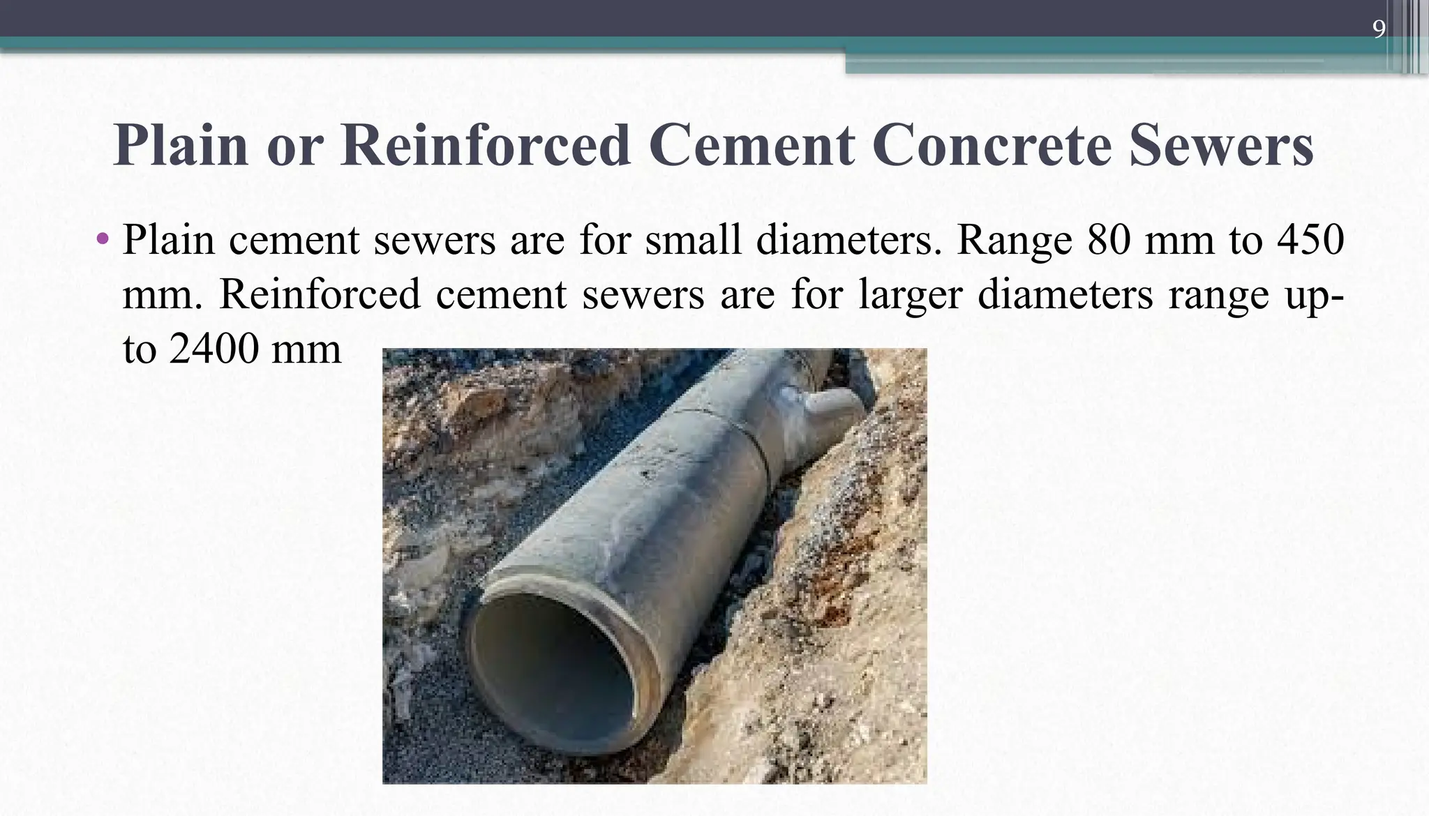 9
Plain or Reinforced Cement Concrete Sewers
• Plain cement sewers are for small diameters. Range 80 mm to 450
mm. Reinforced cement sewers are for larger diameters range up-
to 2400 mm
 