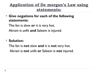 Application of De morgan’s Law using
statements:
 Give negations for each of the following
statements:
The fan is slow or it is very hot.
Akram is unfit and Saleem is injured.
 Solution:
The fan is not slow and it is not very hot.
Akram is not unfit or Saleem is not injured.
 