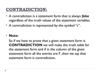 CONTRADICTION:
 A contradiction is a statement form that is always false
regardless of the truth values of the statement variables.
 A contradiction is represented by the symbol “c”.
 Note:
So if we have to prove that a given statement form is
CONTRADICTION we will make the truth table for
the statement form and if in the column of the given
statement form all the entries are F ,then we say that
statement form is contradiction.
 