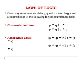 LAWS OF LOGIC
 Given any statement variables p, q and r, a tautology t and
a contradiction c, the following logical equivalences hold:
 Commutative Laws: p  q  q  p
p  q  q  p
 Associative Laws: (p  q)  r  p  (q
 r)
(p  q)  r  p  (q
 r)
 