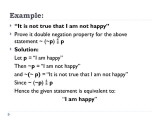 Example:
 “It is not true that I am not happy”
 Prove it double negation property for the above
statement ~ (~p)  p
 Solution:
Let p = “I am happy”
Then ~p = “I am not happy”
and ~(~ p) = “It is not true that I am not happy”
Since ~ (~p)  p
Hence the given statement is equivalent to:
“I am happy”
 