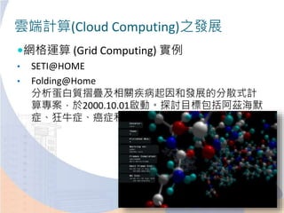 雲端計算(Cloud Computing)之發展
網格運算 (Grid Computing) 實例
• SETI@HOME
• Folding@Home
分析蛋白質摺疊及相關疾病起因和發展的分散式計
算專案，於2000.10.01啟動。探討目標包括阿茲海默
症、狂牛症、癌症和囊胞性纖維症
 