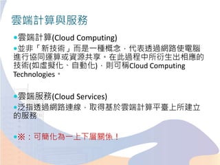 雲端計算與服務
雲端計算(Cloud Computing)
並非「新技術」而是一種概念，代表透過網路使電腦
進行協同運算或資源共享。在此過程中所衍生出相應的
技術(如虛擬化、自動化)，則可稱Cloud Computing
Technologies。
雲端服務(Cloud Services)
泛指透過網路連線，取得基於雲端計算平臺上所建立
的服務
※：可簡化為一上下層關係！
 