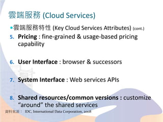 雲端服務 (Cloud Services)
雲端服務特性 (Key Cloud Services Attributes) (cont.)
5. Pricing : fine-grained & usage-based pricing
capability
6. User Interface : browser & successors
7. System Interface : Web services APIs
8. Shared resources/common versions : customize
“around” the shared services
資料來源： IDC, International Data Corporation, 2008
 