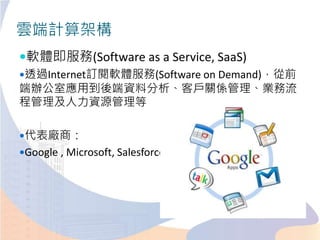 雲端計算架構
軟體即服務(Software as a Service, SaaS)
透過Internet訂閱軟體服務(Software on Demand)，從前
端辦公室應用到後端資料分析、客戶關係管理、業務流
程管理及人力資源管理等
代表廠商：
Google , Microsoft, Salesforce.com
 