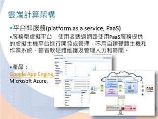 雲端計算架構
平台即服務(platform as a service, PaaS)
服務型虛擬平台，使用者透過網路使用PaaS服務提供
的虛擬主機平台進行開發或管理，不用自建硬體主機和
作業系統，節省軟硬體維護及管理人力和時間。
產品：
Google App Engine,
Microsoft Azure,
 