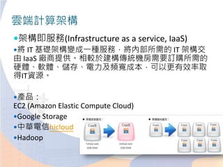 雲端計算架構
架構即服務(Infrastructure as a service, IaaS)
將 IT 基礎架構變成一種服務，將內部所需的 IT 架構交
由 IaaS 廠商提供。相較於建構傳統機房需要訂購所需的
硬體、軟體、儲存、電力及頻寬成本，可以更有效率取
得IT資源。
產品：
EC2 (Amazon Elastic Compute Cloud)
Google Storage
中華電信hicloud
Hadoop
 