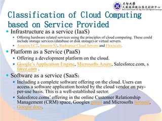 Classification of Cloud Computing
based on Service Provided
 Infrastructure as a service (IaaS)
 Offering hardware related services using the principles of cloud computing. These could
include storage services (database or disk storage) or virtual servers.
 Amazon EC2, Amazon S3, Rackspace Cloud Servers and Flexiscale.
 Platform as a Service (PaaS)
 Offering a development platform on the cloud.
 Google’s Application Engine, Microsofts Azure, Salesforce.com, s
force.com .
 Software as a service (SaaS)
 Including a complete software offering on the cloud. Users can
access a software application hosted by the cloud vendor on pay-
per-use basis. This is a well-established sector.
 Salesforce.coms’ offering in the online Customer Relationship
Management (CRM) space, Googles gmail and Microsofts hotmail,
Google docs.
 