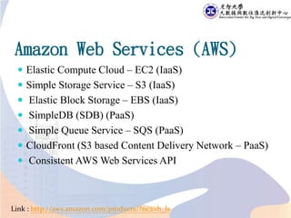 Amazon Web Services (AWS)
 Elastic Compute Cloud – EC2 (IaaS)
 Simple Storage Service – S3 (IaaS)
 Elastic Block Storage – EBS (IaaS)
 SimpleDB (SDB) (PaaS)
 Simple Queue Service – SQS (PaaS)
 CloudFront (S3 based Content Delivery Network – PaaS)
 Consistent AWS Web Services API
Link : http://aws.amazon.com/products/?nc2=h_ls
 