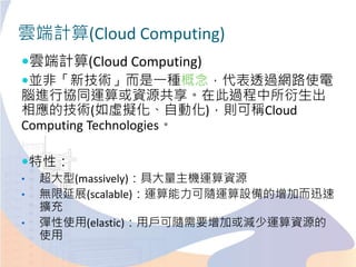 雲端計算(Cloud Computing)
雲端計算(Cloud Computing)
並非「新技術」而是一種概念，代表透過網路使電
腦進行協同運算或資源共享。在此過程中所衍生出
相應的技術(如虛擬化、自動化)，則可稱Cloud
Computing Technologies。
特性：
• 超大型(massively)：具大量主機運算資源
• 無限延展(scalable)：運算能力可隨運算設備的增加而迅速
擴充
• 彈性使用(elastic)：用戶可隨需要增加或減少運算資源的
使用
 