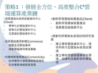 策略1 ：發展全方位、高度整合C4雲
端運算產業鏈
發展雲端系統與經營資料中心
(Cloud)
• 標準化的雲端資料中心
• 客製化的雲端資料中心
• 五星級的雲端資料中心
發展雲端應用軟體(Commerce)
• 推動生活雲端應用
• 推動雲端應用場域實驗
持續推動寬頻建設(Connectivity)
• 延伸應用大頻寬連網基礎建設
• 促使優質連網服務發展
創新研發雲端裝置產品(Client)
• 創新研發雲端裝置產品
• 發展雲加端服務平台
推動科研雲端系統測試與研究發
展
• 建立學術雲端資料中心，提
供科研大型雲端系統測試環
境
• 建立學術界雲端運算研究環
境，加速科技創新與科學發
現
 