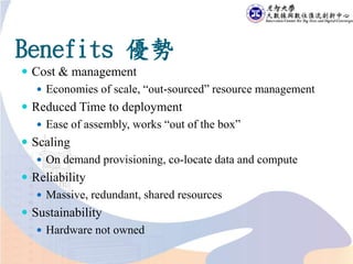 Benefits 優勢
 Cost & management
 Economies of scale, “out-sourced” resource management
 Reduced Time to deployment
 Ease of assembly, works “out of the box”
 Scaling
 On demand provisioning, co-locate data and compute
 Reliability
 Massive, redundant, shared resources
 Sustainability
 Hardware not owned
 