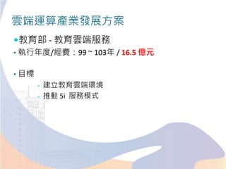 雲端運算產業發展方案
教育部 - 教育雲端服務
• 執行年度/經費：99 ~ 103年 / 16.5 億元
• 目標
• 建立教育雲端環境
• 推動 5i 服務模式
 