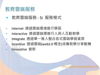 教育雲端服務
 教育雲端服務 - 5i 服務模式
• Internet 透過雲端環境進行學習
• Interactive 透過雲端環進行人與人互動教學
• Integrate 透過單一簽入整合各式雲端學習資源
• Incentive 透過雲端(web2.0 概念)培養教學分享動機
• Innovative 創新
http://edumeaning.51donate.com/
 