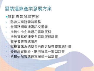 雲端運算產業發展方案
其他雲端發展方案
• 防救災業務雲端服務
• 全國路網車速資訊交通雲
• 推動中小企業運用雲端服務
• 推動貿易便捷安全雲端服務計畫
• 電子發票雲端服務
• 賦稅資訊系統整合再造更新整體實施計畫
• 優質經貿網絡－關港貿單一窗口計畫
• 科技研發雲端運算服務平台計畫
 
