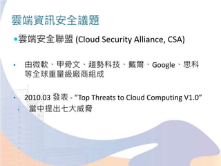 雲端資訊安全議題
雲端安全聯盟 (Cloud Security Alliance, CSA)
• 由微軟、甲骨文、趨勢科技、戴爾、Google、思科
等全球重量級廠商組成
• 2010.03 發表 - “Top Threats to Cloud Computing V1.0”
• 當中提出七大威脅
 