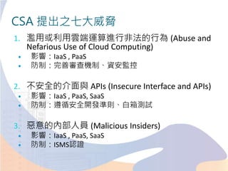 CSA 提出之七大威脅
1. 濫用或利用雲端運算進行非法的行為 (Abuse and
Nefarious Use of Cloud Computing)
 影響：IaaS , PaaS
 防制：完善審查機制、資安監控
2. 不安全的介面與 APIs (Insecure Interface and APIs)
 影響：IaaS , PaaS, SaaS
 防制：遵循安全開發準則、白箱測試
3. 惡意的內部人員 (Malicious Insiders)
 影響：IaaS , PaaS, SaaS
 防制：ISMS認證
 