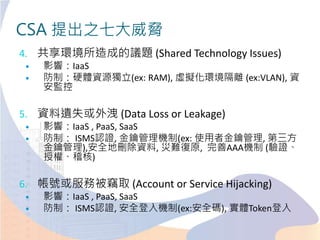 CSA 提出之七大威脅
4. 共享環境所造成的議題 (Shared Technology Issues)
 影響：IaaS
 防制：硬體資源獨立(ex: RAM), 虛擬化環境隔離 (ex:VLAN), 資
安監控
5. 資料遺失或外洩 (Data Loss or Leakage)
 影響：IaaS , PaaS, SaaS
 防制： ISMS認證, 金鑰管理機制(ex: 使用者金鑰管理, 第三方
金鑰管理),安全地刪除資料, 災難復原, 完善AAA機制 (驗證、
授權、稽核)
6. 帳號或服務被竊取 (Account or Service Hijacking)
 影響：IaaS , PaaS, SaaS
 防制： ISMS認證, 安全登入機制(ex:安全碼), 實體Token登入
 