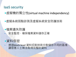 IaaS security
虛擬機的獨立性(virtual machine independency)
虛擬系統弱點診測及虛擬系統安全防護技術
檔案遺失防護
• 安全監控、確保檔案資料儲存正確
資料保密
• 透過block level 資料切割技術分散儲存不同的區塊，
讓惡意人士無法取得完整的資料
 