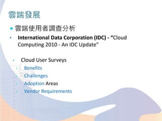 雲端發展
 雲端使用者調查分析
• International Data Corporation (IDC) - “Cloud
Computing 2010 - An IDC Update”
• Cloud User Surveys
• Benefits
• Challenges
• Adoption Areas
• Vendor Requirements
 