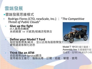 雲端發展思維模式
• Rodrigo Flores (CTO, newScale, Inc.) ： “The Competitive
Threat of Public Clouds”
• Give up the fight
IT人員角色轉換
系統維運 => IT資源/組織流程媒合
• Define your Model T Ford
制定發展標準/範本，並以此做為服務開發方針
避免過度客製化迷思
• Think like an ATM
自助服務(Self-Service)觀念
使用者自主進行：服務找尋、訂閱、追蹤、管理、使用
雲端發展
Model T 1913年進行量產：
Assembly line 生產線提升組
裝速度，從12小時減至1小時
 