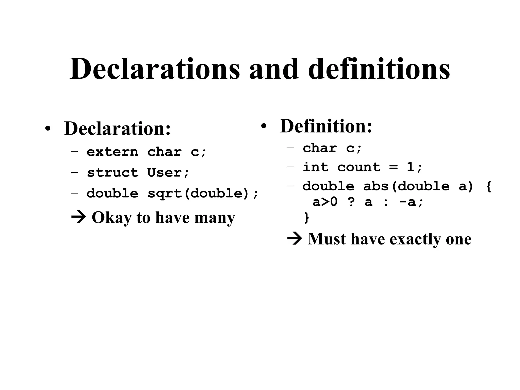 Declarations and definitions • Declaration: – extern char c; – struct User; – double sqrt(double);  Okay to have many • Definition: – char c; – int count = 1; – double abs(double a) { a>0 ? a : -a; }  Must have exactly one 
