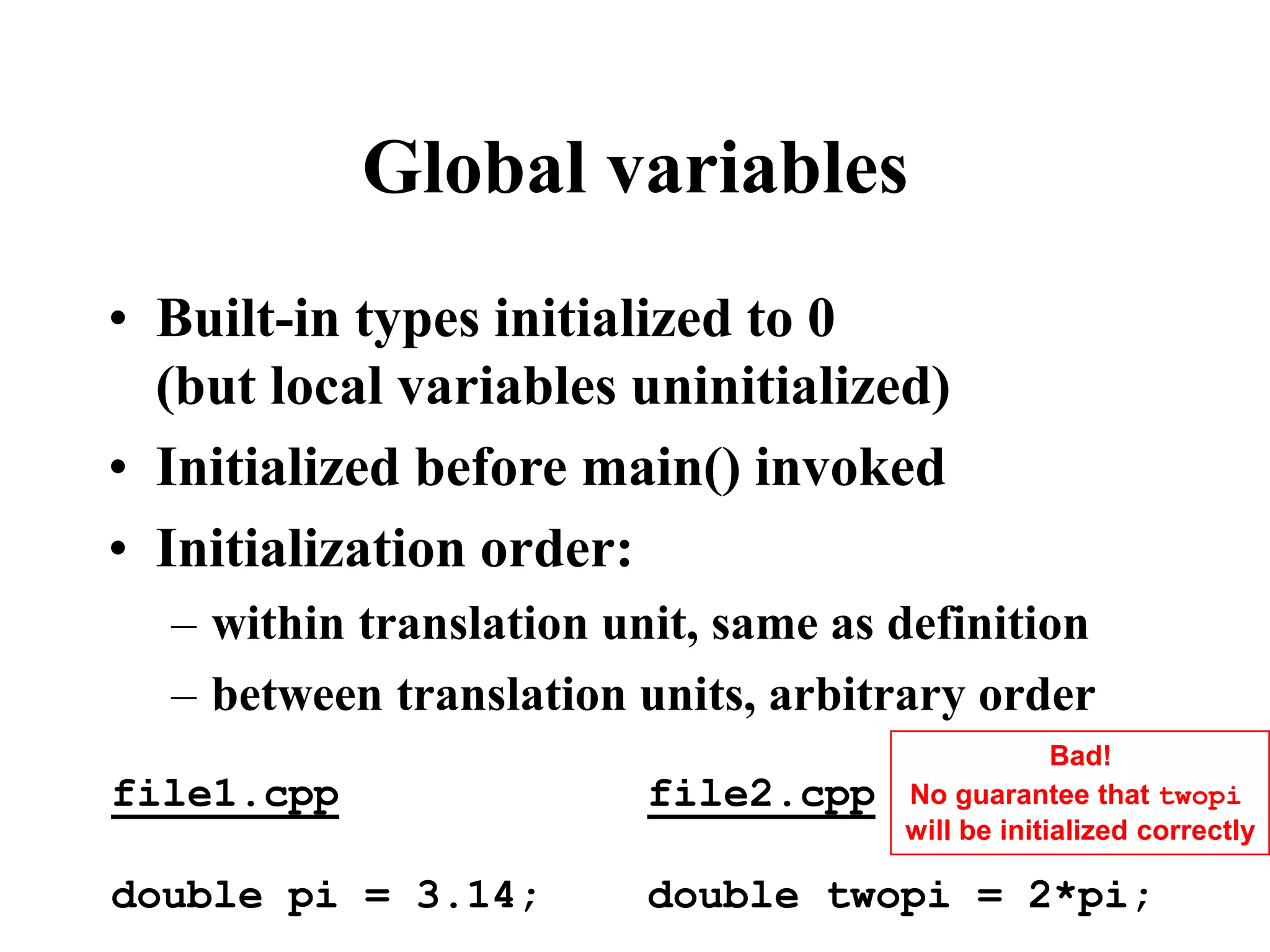 Global variables • Built-in types initialized to 0 (but local variables uninitialized) • Initialized before main() invoked • Initialization order: – within translation unit, same as definition – between translation units, arbitrary order file1.cpp double pi = 3.14; file2.cpp double twopi = 2*pi; Bad! No guarantee that twopi will be initialized correctly 