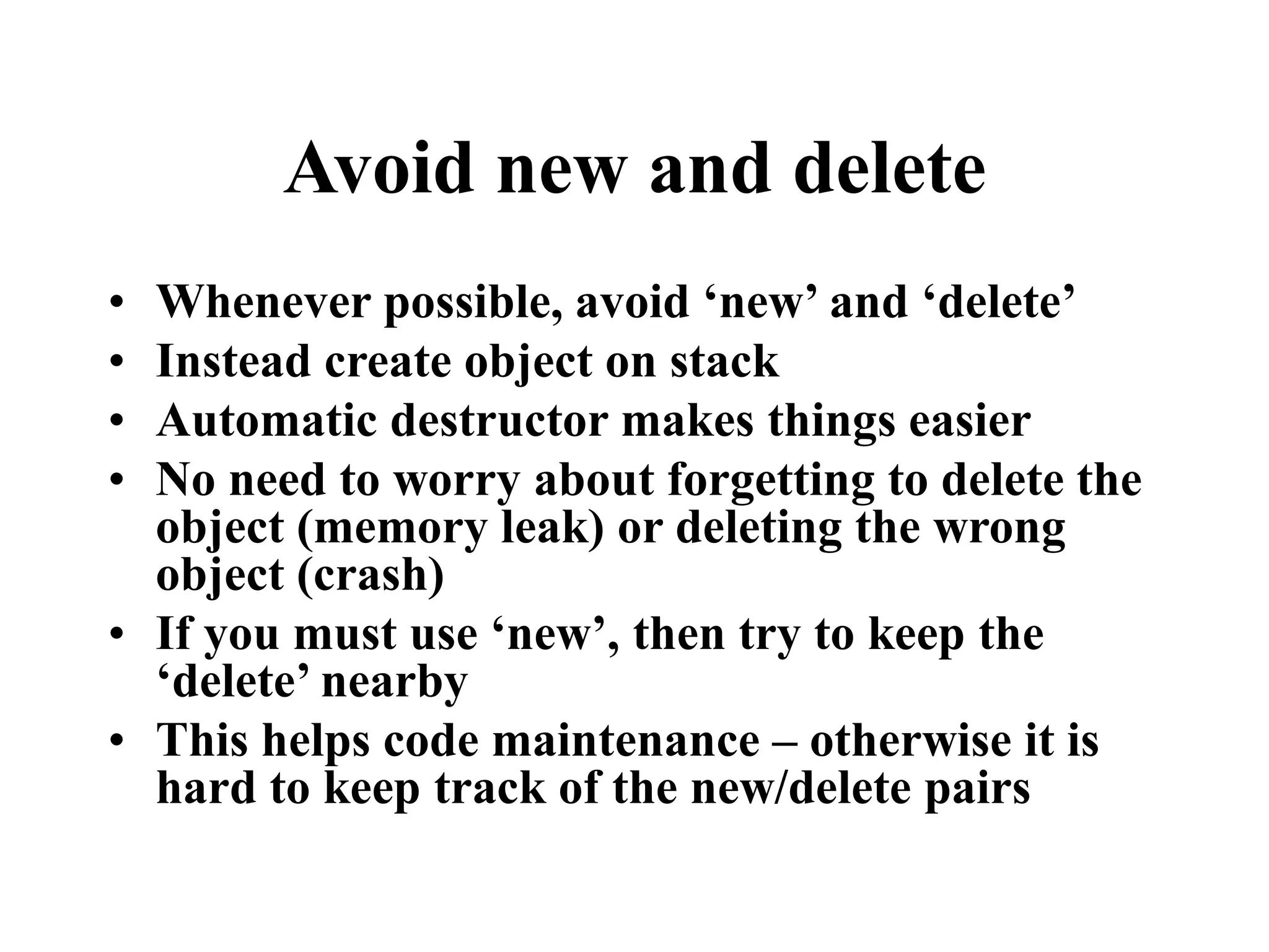 Avoid new and delete • Whenever possible, avoid ‘new’ and ‘delete’ • Instead create object on stack • Automatic destructor makes things easier • No need to worry about forgetting to delete the object (memory leak) or deleting the wrong object (crash) • If you must use ‘new’, then try to keep the ‘delete’ nearby • This helps code maintenance – otherwise it is hard to keep track of the new/delete pairs 