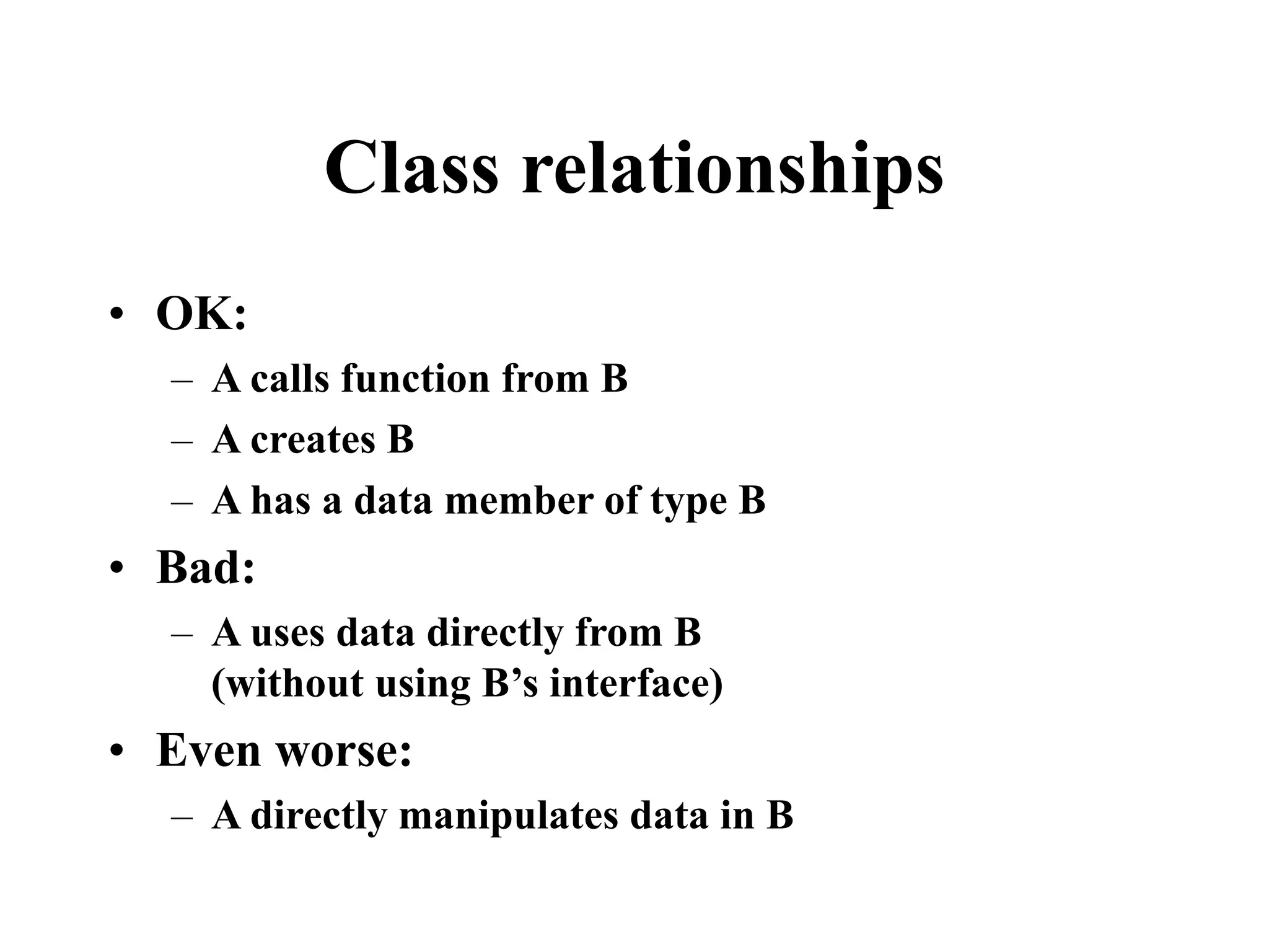 Class relationships • OK: – A calls function from B – A creates B – A has a data member of type B • Bad: – A uses data directly from B (without using B’s interface) • Even worse: – A directly manipulates data in B 