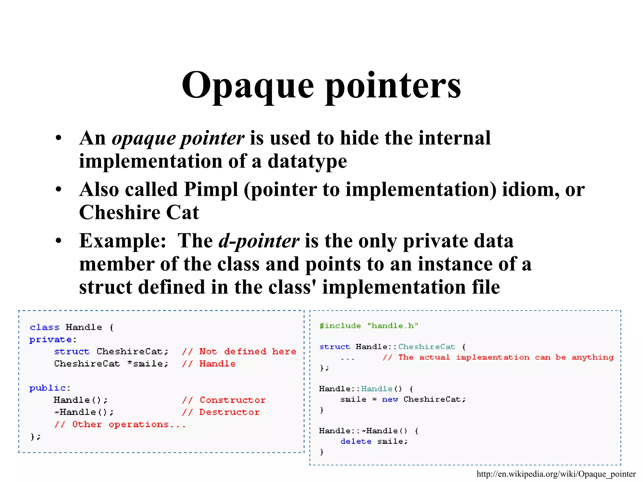 Opaque pointers • An opaque pointer is used to hide the internal implementation of a datatype • Also called Pimpl (pointer to implementation) idiom, or Cheshire Cat • Example: The d-pointer is the only private data member of the class and points to an instance of a struct defined in the class' implementation file http://en.wikipedia.org/wiki/Opaque_pointer 