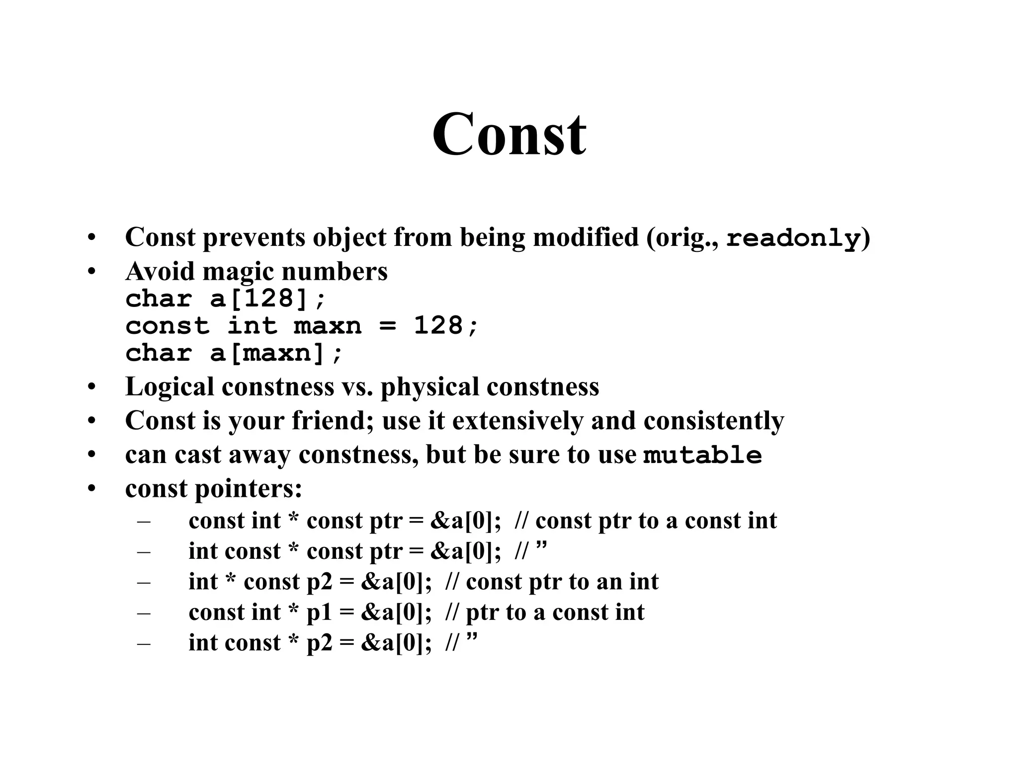 Const • Const prevents object from being modified (orig., readonly) • Avoid magic numbers char a[128]; const int maxn = 128; char a[maxn]; • Logical constness vs. physical constness • Const is your friend; use it extensively and consistently • can cast away constness, but be sure to use mutable • const pointers: – const int * const ptr = &a[0]; // const ptr to a const int – int const * const ptr = &a[0]; // ” – int * const p2 = &a[0]; // const ptr to an int – const int * p1 = &a[0]; // ptr to a const int – int const * p2 = &a[0]; // ” 