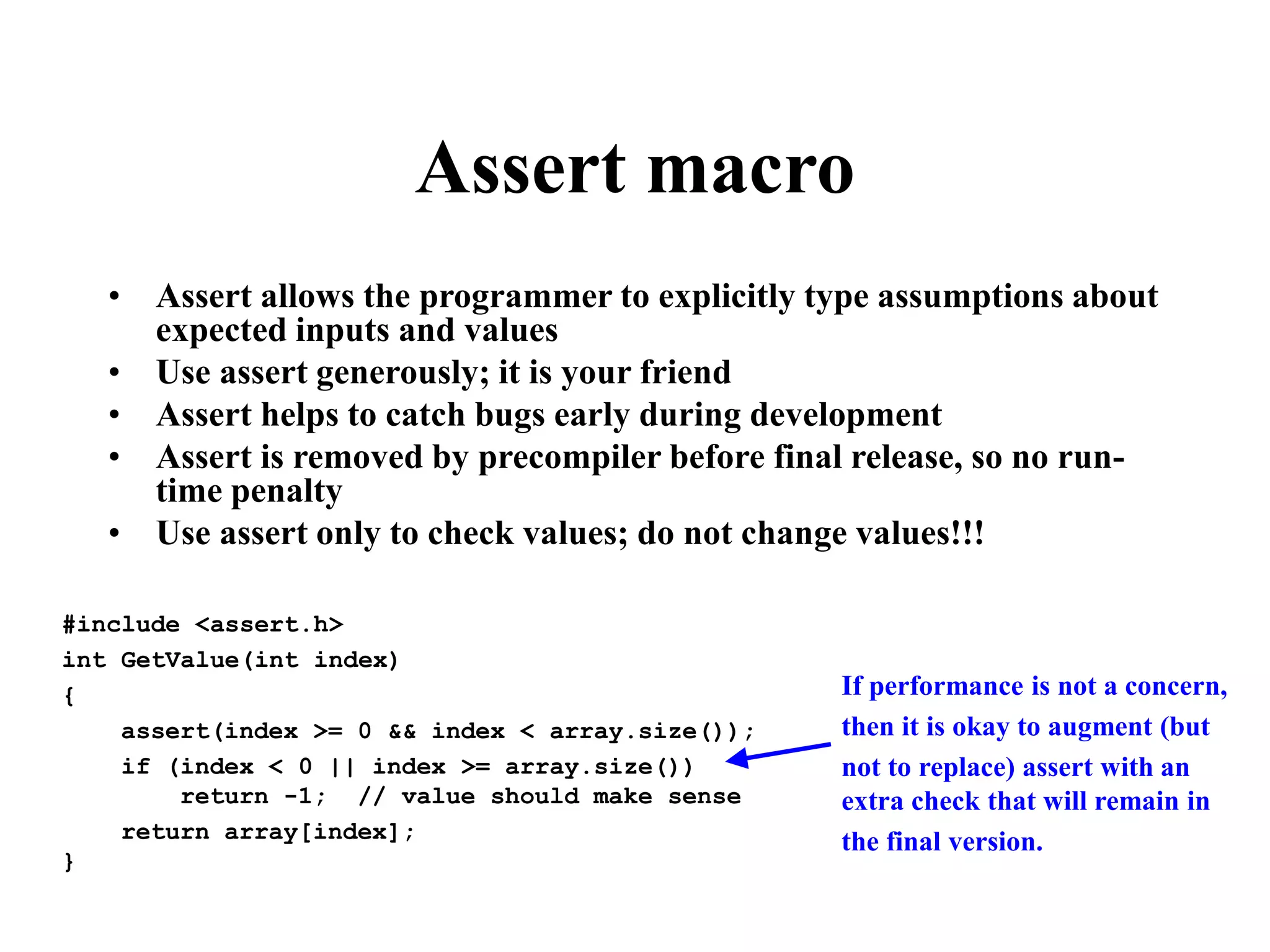 Assert macro • Assert allows the programmer to explicitly type assumptions about expected inputs and values • Use assert generously; it is your friend • Assert helps to catch bugs early during development • Assert is removed by precompiler before final release, so no run- time penalty • Use assert only to check values; do not change values!!! #include <assert.h> int GetValue(int index) { assert(index >= 0 && index < array.size()); if (index < 0 || index >= array.size()) return -1; // value should make sense return array[index]; } If performance is not a concern, then it is okay to augment (but not to replace) assert with an extra check that will remain in the final version. 