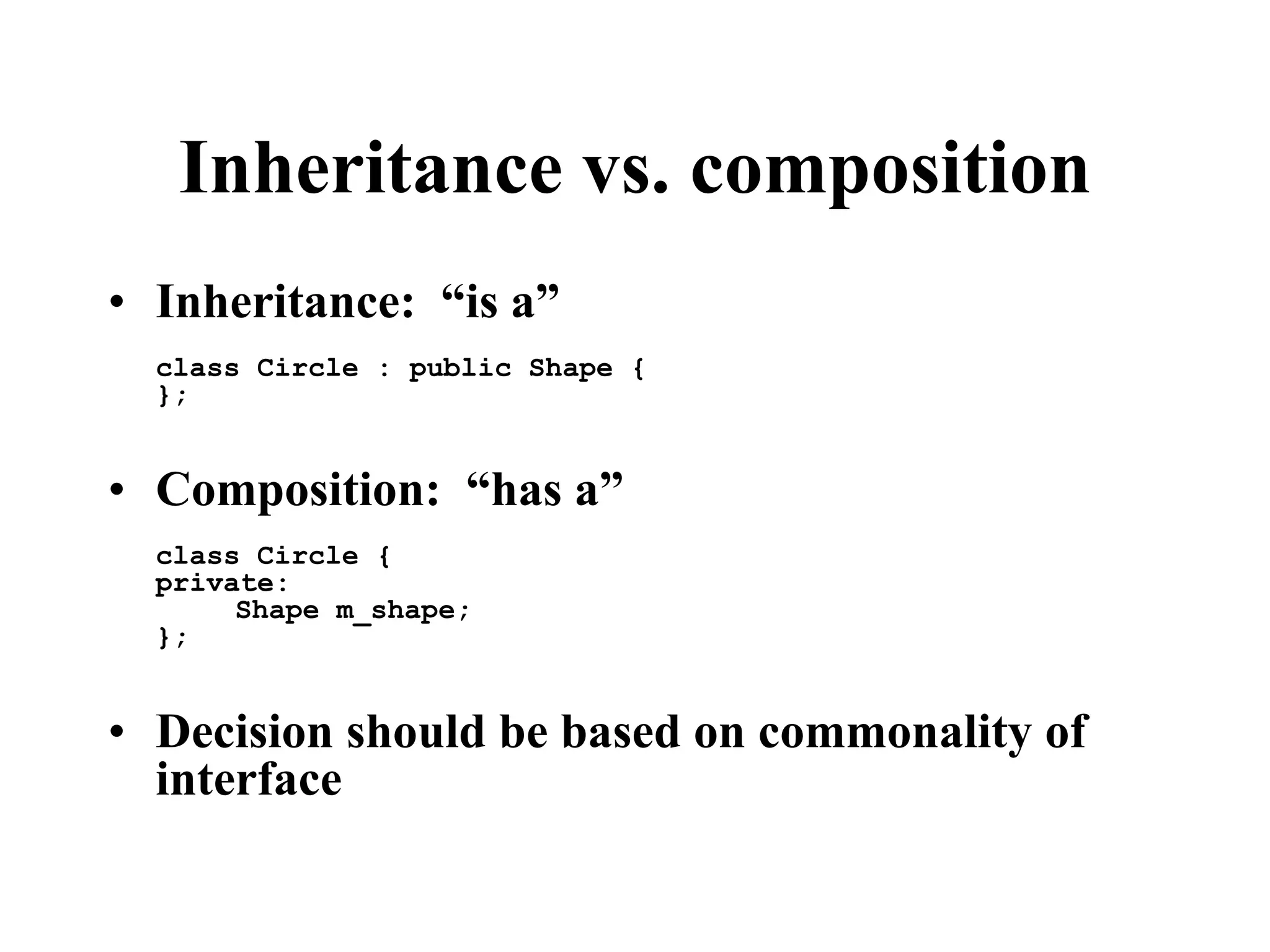 Inheritance vs. composition • Inheritance: “is a” class Circle : public Shape { }; • Composition: “has a” class Circle { private: Shape m_shape; }; • Decision should be based on commonality of interface 