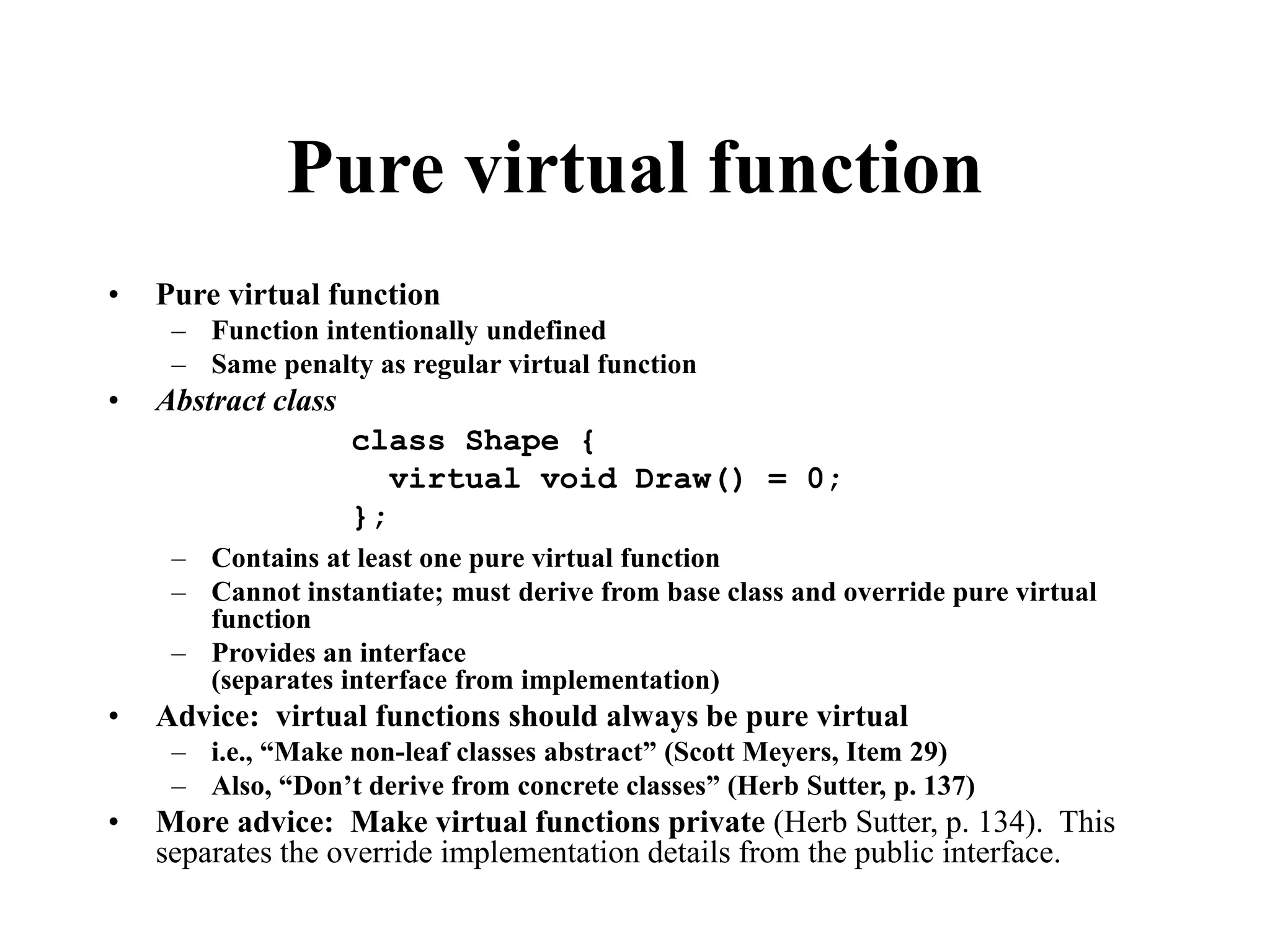 Pure virtual function • Pure virtual function – Function intentionally undefined – Same penalty as regular virtual function • Abstract class – Contains at least one pure virtual function – Cannot instantiate; must derive from base class and override pure virtual function – Provides an interface (separates interface from implementation) • Advice: virtual functions should always be pure virtual – i.e., “Make non-leaf classes abstract” (Scott Meyers, Item 29) – Also, “Don’t derive from concrete classes” (Herb Sutter, p. 137) • More advice: Make virtual functions private (Herb Sutter, p. 134). This separates the override implementation details from the public interface. class Shape { virtual void Draw() = 0; }; 