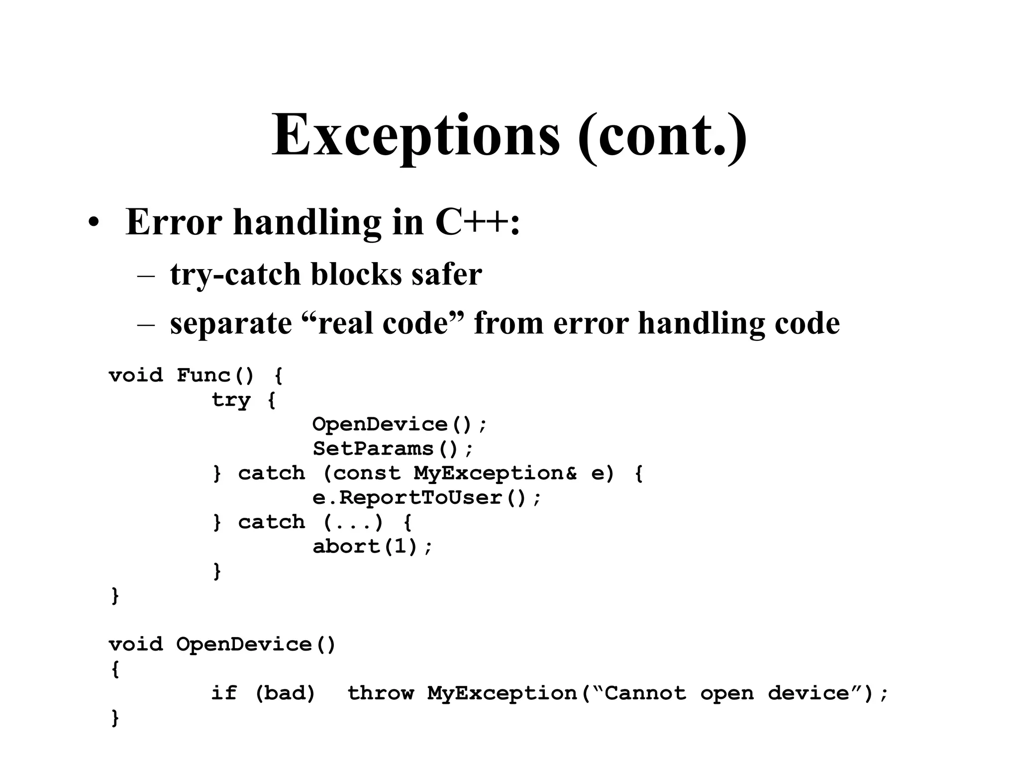 Exceptions (cont.) • Error handling in C++: – try-catch blocks safer – separate “real code” from error handling code void Func() { try { OpenDevice(); SetParams(); } catch (const MyException& e) { e.ReportToUser(); } catch (...) { abort(1); } } void OpenDevice() { if (bad) throw MyException(“Cannot open device”); } 