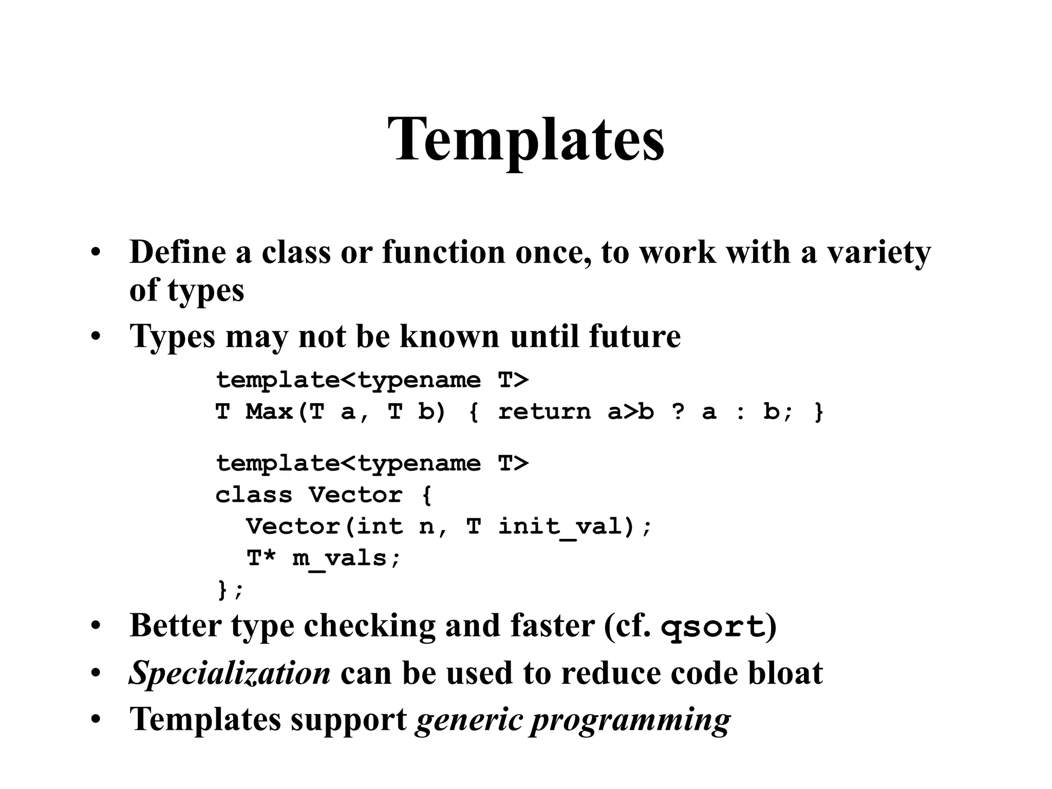 Templates • Define a class or function once, to work with a variety of types • Types may not be known until future • Better type checking and faster (cf. qsort) • Specialization can be used to reduce code bloat • Templates support generic programming template<typename T> T Max(T a, T b) { return a>b ? a : b; } template<typename T> class Vector { Vector(int n, T init_val); T* m_vals; }; 