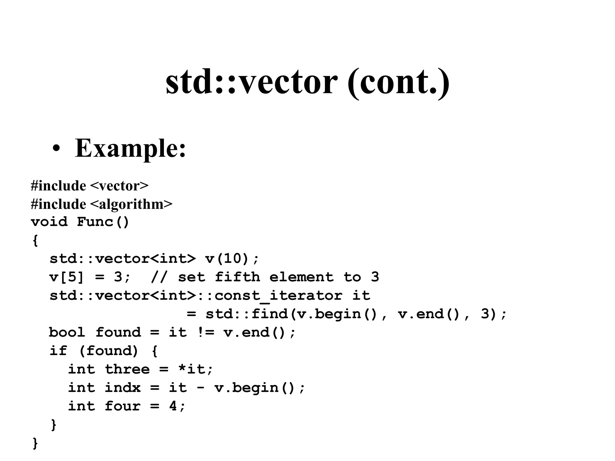 std::vector (cont.) #include <vector> #include <algorithm> void Func() { std::vector<int> v(10); v[5] = 3; // set fifth element to 3 std::vector<int>::const_iterator it = std::find(v.begin(), v.end(), 3); bool found = it != v.end(); if (found) { int three = *it; int indx = it - v.begin(); int four = 4; } } • Example: 