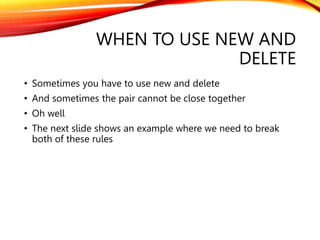 WHEN TO USE NEW AND
DELETE
• Sometimes you have to use new and delete
• And sometimes the pair cannot be close together
• ...