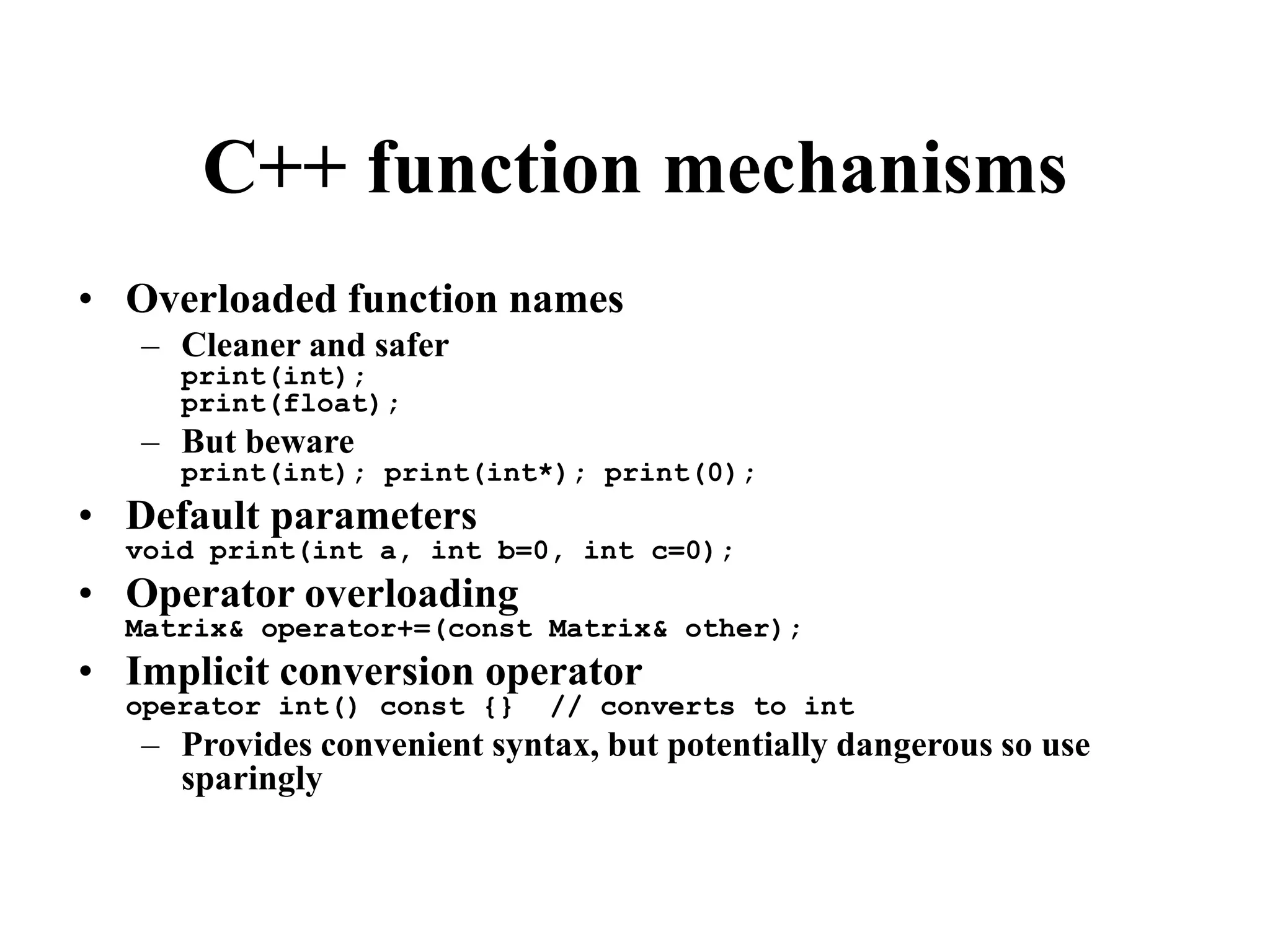 C++ function mechanisms
• Overloaded function names
– Cleaner and safer
print(int);
print(float);
– But beware
print(int); print(int*); print(0);
• Default parameters
void print(int a, int b=0, int c=0);
• Operator overloading
Matrix& operator+=(const Matrix& other);
• Implicit conversion operator
operator int() const {} // converts to int
– Provides convenient syntax, but potentially dangerous so use
sparingly
 