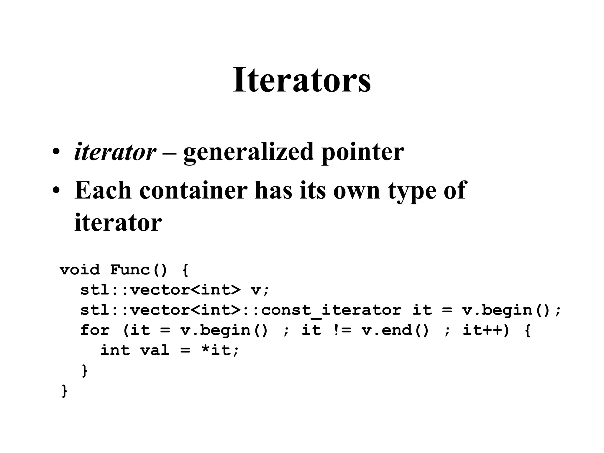 Iterators
• iterator – generalized pointer
• Each container has its own type of
iterator
void Func() {
stl::vector<int> v;
stl::vector<int>::const_iterator it = v.begin();
for (it = v.begin() ; it != v.end() ; it++) {
int val = *it;
}
}
 